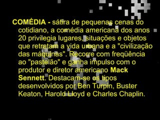 COMÉDIA - sátira de pequenas cenas do
cotidiano, a comédia americana dos anos
20 privilegia lugares, situações e objetos
que retratam a vida urbana e a "civilização
das máquinas". Recorre com freqüência
ao "pastelão" e ganha impulso com o
produtor e diretor americano Mack
Sennett. Destacam-se os tipos
desenvolvidos por Ben Turpin, Buster
Keaton, Harold Lloyd e Charles Chaplin.
 
