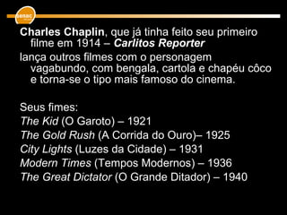 Charles Chaplin, que já tinha feito seu primeiro
filme em 1914 – Carlitos Reporter
lança outros filmes com o personagem
vagabundo, com bengala, cartola e chapéu côco
e torna-se o tipo mais famoso do cinema.
Seus fimes:
The Kid (O Garoto) – 1921
The Gold Rush (A Corrida do Ouro)– 1925
City Lights (Luzes da Cidade) – 1931
Modern Times (Tempos Modernos) – 1936
The Great Dictator (O Grande Ditador) – 1940
 