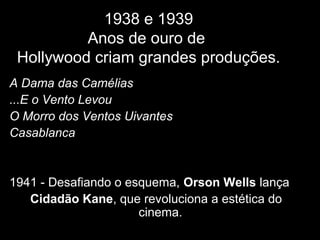 1938 e 1939
Anos de ouro de
Hollywood criam grandes produções.
A Dama das Camélias
...E o Vento Levou
O Morro dos Ventos Uivantes
Casablanca
1941 - Desafiando o esquema, Orson Wells lança
Cidadão Kane, que revoluciona a estética do
cinema.
 
