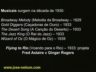 Musicais surgem na década de 1930:
Broadway Melody (Melodia da Broadway – 1929
Gold Diggers (Caçadoras de Ouro) – 1933
The Desert Song (A Canção do Deserto) – 1933
The Jazz King (O Rei do Jazz) – 1933
Wizard of Oz (O Mágico de Oz) – 1939
Flying to Rio (Voando para o Rio) – 1933: projeta
Fred Astaire e Ginger Rogers
 