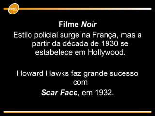 Filme Noir
Estilo policial surge na França, mas a
partir da década de 1930 se
estabelece em Hollywood.
Howard Hawks faz grande sucesso
com
Scar Face, em 1932.
 