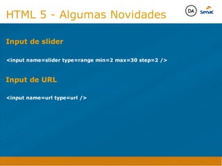 Camadas Web
Tableless é a forma de desenvolvimento de sites que não
utiliza tabelas para dispor o conteúdo na página.

Ela compreende que os códigos HTMLs devem ser usados para
o propósito que foram criados, sendo que tabelas foram 
criadas para exibir dados
Tableless 



Camadas Web
Exemplo:



Camadas Web
• Seletor: é o elemento HTML identificado por sua tag, classe, ID, etc., e para o qual a regra
será válida (por exemplo: p, h1, form, .minhaclasse, etc...);

• Propriedade: é o atributo do elemento HTML ao qual será aplicada a regra (por exemplo:
font, color, background, etc...)

• Valor: é a característica específica a ser assumida pela propriedade (por exemplo: letra tipo
arial, cor azul, fundo verde, etc...)
seletor { propriedade: valor; }



Camadas Web
O CSS foi uma revolução no design para web. 

- controle do layout de vários documentos a partir de uma simples folha de estilos;
- controle preciso do layout;
- aplicação de diferentes layouts para diferentes mídias (tela, impressora, celular, etc.);
- avançadas técnicas de desenvolvimento
- separa a estrutura do design
- agilidade e peformace
Camadas Web
CSS - Cascading Style Sheets
(folha de estilos em cascata)
Camadas Web
Algumas tags HTML:

• span
• header
• h1...h6
• table
• form
• footer
• article
• address
Camadas Web
Algumas tags HTML:

• html
• head
• body
• title
• a
• img
• p
• div
Camadas Web
HTML é semântica não é design
HTML 5 - Algumas Novidades

input name=slider type=range min=2 max=30 step=2 /
Input de slider
Java Script DINAMISMO
FORMA
CONTEÚDO
CSS
HTML
Camadas WebCamadas Web
Desenvolvimento Web
David Arty

input name=url type=url /
Input de URL
Camadas Web
Tableless é a forma de desenvolvimento de sites que não
utiliza tabelas para dispor o conteúdo na página.

Ela compreende que os códigos HTMLs devem ser usados para
o propósito que foram criados, sendo que tabelas foram 
criadas para exibir dados
Tableless 



Camadas Web
Exemplo:



Camadas Web
• Seletor: é o elemento HTML identificado por sua tag, classe, ID, etc., e para o qual a regra
será válida (por exemplo: p, h1, form, .minhaclasse, etc...);

• Propriedade: é o atributo do elemento HTML ao qual será aplicada a regra (por exemplo:
font, color, background, etc...)

• Valor: é a característica específica a ser assumida pela propriedade (por exemplo: letra tipo
arial, cor azul, fundo verde, etc...)
seletor { propriedade: valor; }



Camadas Web
O CSS foi uma revolução no design para web. 

- controle do layout de vários documentos a partir de uma simples folha de estilos;
- controle preciso do layout;
- aplicação de diferentes layouts para diferentes mídias (tela, impressora, celular, etc.);
- avançadas técnicas de desenvolvimento
- separa a estrutura do design
- agilidade e peformace
Camadas Web
CSS - Cascading Style Sheets
(folha de estilos em cascata)
Camadas Web
Algumas tags HTML:

• span
• header
• h1...h6
• table
• form
• footer
• article
• address
Camadas Web
Algumas tags HTML:

• html
• head
• body
• title
• a
• img
• p
• div
Camadas Web
HTML é semântica não é design
HTML 5 - Algumas Novidades

input name=slider type=range min=2 max=30 step=2 /
Input de slider
Java Script DINAMISMO
FORMA
CONTEÚDO
CSS
HTML
Camadas WebCamadas Web
Desenvolvimento Web
David Arty
 