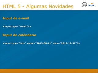 Camadas Web
Tableless é a forma de desenvolvimento de sites que não
utiliza tabelas para dispor o conteúdo na página.

Ela compreende que os códigos HTMLs devem ser usados para
o propósito que foram criados, sendo que tabelas foram 
criadas para exibir dados
Tableless 



Camadas Web
Exemplo:



Camadas Web
• Seletor: é o elemento HTML identificado por sua tag, classe, ID, etc., e para o qual a regra
será válida (por exemplo: p, h1, form, .minhaclasse, etc...);

• Propriedade: é o atributo do elemento HTML ao qual será aplicada a regra (por exemplo:
font, color, background, etc...)

• Valor: é a característica específica a ser assumida pela propriedade (por exemplo: letra tipo
arial, cor azul, fundo verde, etc...)
seletor { propriedade: valor; }



Camadas Web
O CSS foi uma revolução no design para web. 

- controle do layout de vários documentos a partir de uma simples folha de estilos;
- controle preciso do layout;
- aplicação de diferentes layouts para diferentes mídias (tela, impressora, celular, etc.);
- avançadas técnicas de desenvolvimento
- separa a estrutura do design
- agilidade e peformace
Camadas Web
CSS - Cascading Style Sheets
(folha de estilos em cascata)
Camadas Web
Algumas tags HTML:

• span
• header
• h1...h6
• table
• form
• footer
• article
• address
Camadas Web
Algumas tags HTML:

• html
• head
• body
• title
• a
• img
• p
• div
Camadas Web
HTML é semântica não é design
HTML 5 - Algumas Novidades

input type=”email”/
Input de e-mail
Java Script DINAMISMO
FORMA
CONTEÚDO
CSS
HTML
Camadas WebCamadas Web
Desenvolvimento Web
David Arty

input type=”date” value=”2013-08-11” max=”2013-12-31”/
Input de caléndario
Camadas Web
Tableless é a forma de desenvolvimento de sites que não
utiliza tabelas para dispor o conteúdo na página.

Ela compreende que os códigos HTMLs devem ser usados para
o propósito que foram criados, sendo que tabelas foram 
criadas para exibir dados
Tableless 



Camadas Web
Exemplo:



Camadas Web
• Seletor: é o elemento HTML identificado por sua tag, classe, ID, etc., e para o qual a regra
será válida (por exemplo: p, h1, form, .minhaclasse, etc...);

• Propriedade: é o atributo do elemento HTML ao qual será aplicada a regra (por exemplo:
font, color, background, etc...)

• Valor: é a característica específica a ser assumida pela propriedade (por exemplo: letra tipo
arial, cor azul, fundo verde, etc...)
seletor { propriedade: valor; }



Camadas Web
O CSS foi uma revolução no design para web. 

- controle do layout de vários documentos a partir de uma simples folha de estilos;
- controle preciso do layout;
- aplicação de diferentes layouts para diferentes mídias (tela, impressora, celular, etc.);
- avançadas técnicas de desenvolvimento
- separa a estrutura do design
- agilidade e peformace
Camadas Web
CSS - Cascading Style Sheets
(folha de estilos em cascata)
Camadas Web
Algumas tags HTML:

• span
• header
• h1...h6
• table
• form
• footer
• article
• address
Camadas Web
Algumas tags HTML:

• html
• head
• body
• title
• a
• img
• p
• div
Camadas Web
HTML é semântica não é design
HTML 5 - Algumas Novidades

input type=”email”/
Input de e-mail
Java Script DINAMISMO
FORMA
CONTEÚDO
CSS
HTML
Camadas WebCamadas Web
Desenvolvimento Web
David Arty
 