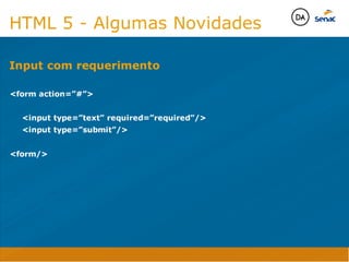 Camadas Web
Tableless é a forma de desenvolvimento de sites que não
utiliza tabelas para dispor o conteúdo na página.

Ela compreende que os códigos HTMLs devem ser usados para
o propósito que foram criados, sendo que tabelas foram 
criadas para exibir dados
Tableless 



Camadas Web
Exemplo:



Camadas Web
• Seletor: é o elemento HTML identificado por sua tag, classe, ID, etc., e para o qual a regra
será válida (por exemplo: p, h1, form, .minhaclasse, etc...);

• Propriedade: é o atributo do elemento HTML ao qual será aplicada a regra (por exemplo:
font, color, background, etc...)

• Valor: é a característica específica a ser assumida pela propriedade (por exemplo: letra tipo
arial, cor azul, fundo verde, etc...)
seletor { propriedade: valor; }



Camadas Web
O CSS foi uma revolução no design para web. 

- controle do layout de vários documentos a partir de uma simples folha de estilos;
- controle preciso do layout;
- aplicação de diferentes layouts para diferentes mídias (tela, impressora, celular, etc.);
- avançadas técnicas de desenvolvimento
- separa a estrutura do design
- agilidade e peformace
Camadas Web
CSS - Cascading Style Sheets
(folha de estilos em cascata)
Camadas Web
Algumas tags HTML:

• span
• header
• h1...h6
• table
• form
• footer
• article
• address
Camadas Web
Algumas tags HTML:

• html
• head
• body
• title
• a
• img
• p
• div
Camadas Web
HTML é semântica não é design
HTML 5 - Algumas Novidades

form action=”#”

	 input type=”text” required=”required”/
	 input type=”submit”/

form/

Input com requerimento
Java Script DINAMISMO
FORMA
CONTEÚDO
CSS
HTML
Camadas WebCamadas Web
Desenvolvimento Web
David Arty
Camadas Web
Tableless é a forma de desenvolvimento de sites que não
utiliza tabelas para dispor o conteúdo na página.

Ela compreende que os códigos HTMLs devem ser usados para
o propósito que foram criados, sendo que tabelas foram 
criadas para exibir dados
Tableless 



Camadas Web
Exemplo:



Camadas Web
• Seletor: é o elemento HTML identificado por sua tag, classe, ID, etc., e para o qual a regra
será válida (por exemplo: p, h1, form, .minhaclasse, etc...);

• Propriedade: é o atributo do elemento HTML ao qual será aplicada a regra (por exemplo:
font, color, background, etc...)

• Valor: é a característica específica a ser assumida pela propriedade (por exemplo: letra tipo
arial, cor azul, fundo verde, etc...)
seletor { propriedade: valor; }



Camadas Web
O CSS foi uma revolução no design para web. 

- controle do layout de vários documentos a partir de uma simples folha de estilos;
- controle preciso do layout;
- aplicação de diferentes layouts para diferentes mídias (tela, impressora, celular, etc.);
- avançadas técnicas de desenvolvimento
- separa a estrutura do design
- agilidade e peformace
Camadas Web
CSS - Cascading Style Sheets
(folha de estilos em cascata)
Camadas Web
Algumas tags HTML:

• span
• header
• h1...h6
• table
• form
• footer
• article
• address
Camadas Web
Algumas tags HTML:

• html
• head
• body
• title
• a
• img
• p
• div
Camadas Web
HTML é semântica não é design
HTML 5 - Algumas Novidades

form action=”#”

	 input type=”text” required=”required”/
	 input type=”submit”/

form/

Input com requerimento
Java Script DINAMISMO
FORMA
CONTEÚDO
CSS
HTML
Camadas WebCamadas Web
Desenvolvimento Web
David Arty
 