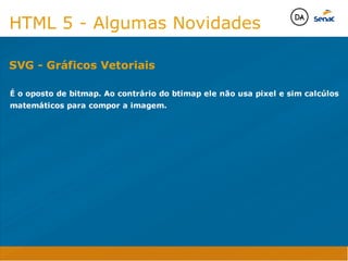 Camadas Web
Tableless é a forma de desenvolvimento de sites que não
utiliza tabelas para dispor o conteúdo na página.

Ela compreende que os códigos HTMLs devem ser usados para
o propósito que foram criados, sendo que tabelas foram 
criadas para exibir dados
Tableless 



Camadas Web
Exemplo:



Camadas Web
• Seletor: é o elemento HTML identificado por sua tag, classe, ID, etc., e para o qual a regra
será válida (por exemplo: p, h1, form, .minhaclasse, etc...);

• Propriedade: é o atributo do elemento HTML ao qual será aplicada a regra (por exemplo:
font, color, background, etc...)

• Valor: é a característica específica a ser assumida pela propriedade (por exemplo: letra tipo
arial, cor azul, fundo verde, etc...)
seletor { propriedade: valor; }



Camadas Web
O CSS foi uma revolução no design para web. 

- controle do layout de vários documentos a partir de uma simples folha de estilos;
- controle preciso do layout;
- aplicação de diferentes layouts para diferentes mídias (tela, impressora, celular, etc.);
- avançadas técnicas de desenvolvimento
- separa a estrutura do design
- agilidade e peformace
Camadas Web
CSS - Cascading Style Sheets
(folha de estilos em cascata)
Camadas Web
Algumas tags HTML:

• span
• header
• h1...h6
• table
• form
• footer
• article
• address
Camadas Web
Algumas tags HTML:

• html
• head
• body
• title
• a
• img
• p
• div
Camadas Web
HTML é semântica não é design
HTML 5 - Algumas Novidades

É o oposto de bitmap. Ao contrário do btimap ele não usa pixel e sim calcúlos
matemáticos para compor a imagem.


SVG - Gráficos Vetoriais
Java Script DINAMISMO
FORMA
CONTEÚDO
CSS
HTML
Camadas WebCamadas Web
Desenvolvimento Web
David Arty
Camadas Web
Tableless é a forma de desenvolvimento de sites que não
utiliza tabelas para dispor o conteúdo na página.

Ela compreende que os códigos HTMLs devem ser usados para
o propósito que foram criados, sendo que tabelas foram 
criadas para exibir dados
Tableless 



Camadas Web
Exemplo:



Camadas Web
• Seletor: é o elemento HTML identificado por sua tag, classe, ID, etc., e para o qual a regra
será válida (por exemplo: p, h1, form, .minhaclasse, etc...);

• Propriedade: é o atributo do elemento HTML ao qual será aplicada a regra (por exemplo:
font, color, background, etc...)

• Valor: é a característica específica a ser assumida pela propriedade (por exemplo: letra tipo
arial, cor azul, fundo verde, etc...)
seletor { propriedade: valor; }



Camadas Web
O CSS foi uma revolução no design para web. 

- controle do layout de vários documentos a partir de uma simples folha de estilos;
- controle preciso do layout;
- aplicação de diferentes layouts para diferentes mídias (tela, impressora, celular, etc.);
- avançadas técnicas de desenvolvimento
- separa a estrutura do design
- agilidade e peformace
Camadas Web
CSS - Cascading Style Sheets
(folha de estilos em cascata)
Camadas Web
Algumas tags HTML:

• span
• header
• h1...h6
• table
• form
• footer
• article
• address
Camadas Web
Algumas tags HTML:

• html
• head
• body
• title
• a
• img
• p
• div
Camadas Web
HTML é semântica não é design
HTML 5 - Algumas Novidades

É o oposto de bitmap. Ao contrário do btimap ele não usa pixel e sim calcúlos
matemáticos para compor a imagem.


SVG - Gráficos Vetoriais
Java Script DINAMISMO
FORMA
CONTEÚDO
CSS
HTML
Camadas WebCamadas Web
Desenvolvimento Web
David Arty
 
