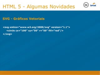 Camadas Web
Tableless é a forma de desenvolvimento de sites que não
utiliza tabelas para dispor o conteúdo na página.

Ela compreende que os códigos HTMLs devem ser usados para
o propósito que foram criados, sendo que tabelas foram 
criadas para exibir dados
Tableless 



Camadas Web
Exemplo:



Camadas Web
• Seletor: é o elemento HTML identificado por sua tag, classe, ID, etc., e para o qual a regra
será válida (por exemplo: p, h1, form, .minhaclasse, etc...);

• Propriedade: é o atributo do elemento HTML ao qual será aplicada a regra (por exemplo:
font, color, background, etc...)

• Valor: é a característica específica a ser assumida pela propriedade (por exemplo: letra tipo
arial, cor azul, fundo verde, etc...)
seletor { propriedade: valor; }



Camadas Web
O CSS foi uma revolução no design para web. 

- controle do layout de vários documentos a partir de uma simples folha de estilos;
- controle preciso do layout;
- aplicação de diferentes layouts para diferentes mídias (tela, impressora, celular, etc.);
- avançadas técnicas de desenvolvimento
- separa a estrutura do design
- agilidade e peformace
Camadas Web
CSS - Cascading Style Sheets
(folha de estilos em cascata)
Camadas Web
Algumas tags HTML:

• span
• header
• h1...h6
• table
• form
• footer
• article
• address
Camadas Web
Algumas tags HTML:

• html
• head
• body
• title
• a
• img
• p
• div
Camadas Web
HTML é semântica não é design
HTML 5 - Algumas Novidades

svg xmlns=”www.w3.org/2000/svg” version=”1.1”
	 circle cx=”100” cy=”50” r=“50” fill=”red”/
/svg

SVG - Gráficos Vetoriais
Java Script DINAMISMO
FORMA
CONTEÚDO
CSS
HTML
Camadas WebCamadas Web
Desenvolvimento Web
David Arty
Camadas Web
Tableless é a forma de desenvolvimento de sites que não
utiliza tabelas para dispor o conteúdo na página.

Ela compreende que os códigos HTMLs devem ser usados para
o propósito que foram criados, sendo que tabelas foram 
criadas para exibir dados
Tableless 



Camadas Web
Exemplo:



Camadas Web
• Seletor: é o elemento HTML identificado por sua tag, classe, ID, etc., e para o qual a regra
será válida (por exemplo: p, h1, form, .minhaclasse, etc...);

• Propriedade: é o atributo do elemento HTML ao qual será aplicada a regra (por exemplo:
font, color, background, etc...)

• Valor: é a característica específica a ser assumida pela propriedade (por exemplo: letra tipo
arial, cor azul, fundo verde, etc...)
seletor { propriedade: valor; }



Camadas Web
O CSS foi uma revolução no design para web. 

- controle do layout de vários documentos a partir de uma simples folha de estilos;
- controle preciso do layout;
- aplicação de diferentes layouts para diferentes mídias (tela, impressora, celular, etc.);
- avançadas técnicas de desenvolvimento
- separa a estrutura do design
- agilidade e peformace
Camadas Web
CSS - Cascading Style Sheets
(folha de estilos em cascata)
Camadas Web
Algumas tags HTML:

• span
• header
• h1...h6
• table
• form
• footer
• article
• address
Camadas Web
Algumas tags HTML:

• html
• head
• body
• title
• a
• img
• p
• div
Camadas Web
HTML é semântica não é design
HTML 5 - Algumas Novidades

svg xmlns=”www.w3.org/2000/svg” version=”1.1”
	 circle cx=”100” cy=”50” r=“50” fill=”red”/
/svg

SVG - Gráficos Vetoriais
Java Script DINAMISMO
FORMA
CONTEÚDO
CSS
HTML
Camadas WebCamadas Web
Desenvolvimento Web
David Arty
 
