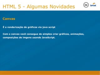 Camadas Web
Tableless é a forma de desenvolvimento de sites que não
utiliza tabelas para dispor o conteúdo na página.

Ela compreende que os códigos HTMLs devem ser usados para
o propósito que foram criados, sendo que tabelas foram 
criadas para exibir dados
Tableless 



Camadas Web
Exemplo:



Camadas Web
• Seletor: é o elemento HTML identificado por sua tag, classe, ID, etc., e para o qual a regra
será válida (por exemplo: p, h1, form, .minhaclasse, etc...);

• Propriedade: é o atributo do elemento HTML ao qual será aplicada a regra (por exemplo:
font, color, background, etc...)

• Valor: é a característica específica a ser assumida pela propriedade (por exemplo: letra tipo
arial, cor azul, fundo verde, etc...)
seletor { propriedade: valor; }



Camadas Web
O CSS foi uma revolução no design para web. 

- controle do layout de vários documentos a partir de uma simples folha de estilos;
- controle preciso do layout;
- aplicação de diferentes layouts para diferentes mídias (tela, impressora, celular, etc.);
- avançadas técnicas de desenvolvimento
- separa a estrutura do design
- agilidade e peformace
Camadas Web
CSS - Cascading Style Sheets
(folha de estilos em cascata)
Camadas Web
Algumas tags HTML:

• span
• header
• h1...h6
• table
• form
• footer
• article
• address
Camadas Web
Algumas tags HTML:

• html
• head
• body
• title
• a
• img
• p
• div
Camadas Web
HTML é semântica não é design
HTML 5 - Algumas Novidades

É a renderização de gráficos via java script

Com o canvas você consegue de simples criar gráficos, animações,
composições de imgens usando JavaScript. 

Canvas
Java Script DINAMISMO
FORMA
CONTEÚDO
CSS
HTML
Camadas WebCamadas Web
Desenvolvimento Web
David Arty
Camadas Web
Tableless é a forma de desenvolvimento de sites que não
utiliza tabelas para dispor o conteúdo na página.

Ela compreende que os códigos HTMLs devem ser usados para
o propósito que foram criados, sendo que tabelas foram 
criadas para exibir dados
Tableless 



Camadas Web
Exemplo:



Camadas Web
• Seletor: é o elemento HTML identificado por sua tag, classe, ID, etc., e para o qual a regra
será válida (por exemplo: p, h1, form, .minhaclasse, etc...);

• Propriedade: é o atributo do elemento HTML ao qual será aplicada a regra (por exemplo:
font, color, background, etc...)

• Valor: é a característica específica a ser assumida pela propriedade (por exemplo: letra tipo
arial, cor azul, fundo verde, etc...)
seletor { propriedade: valor; }



Camadas Web
O CSS foi uma revolução no design para web. 

- controle do layout de vários documentos a partir de uma simples folha de estilos;
- controle preciso do layout;
- aplicação de diferentes layouts para diferentes mídias (tela, impressora, celular, etc.);
- avançadas técnicas de desenvolvimento
- separa a estrutura do design
- agilidade e peformace
Camadas Web
CSS - Cascading Style Sheets
(folha de estilos em cascata)
Camadas Web
Algumas tags HTML:

• span
• header
• h1...h6
• table
• form
• footer
• article
• address
Camadas Web
Algumas tags HTML:

• html
• head
• body
• title
• a
• img
• p
• div
Camadas Web
HTML é semântica não é design
HTML 5 - Algumas Novidades

É a renderização de gráficos via java script

Com o canvas você consegue de simples criar gráficos, animações,
composições de imgens usando JavaScript. 

Canvas
Java Script DINAMISMO
FORMA
CONTEÚDO
CSS
HTML
Camadas WebCamadas Web
Desenvolvimento Web
David Arty
 