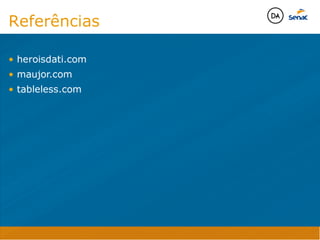 Java Script DINAMISMO
FORMA
CONTEÚDO
CSS
HTML
Camadas WebCamadas Web
Desenvolvimento Web
David Arty
Camadas Web
Tableless é a forma de desenvolvimento de sites que não
utiliza tabelas para dispor o conteúdo na página.

Ela compreende que os códigos HTMLs devem ser usados para
o propósito que foram criados, sendo que tabelas foram 
criadas para exibir dados
Tableless 



Camadas Web
Exemplo:



Camadas Web
• Seletor: é o elemento HTML identificado por sua tag, classe, ID, etc., e para o qual a regra
será válida (por exemplo: p, h1, form, .minhaclasse, etc...);

• Propriedade: é o atributo do elemento HTML ao qual será aplicada a regra (por exemplo:
font, color, background, etc...)

• Valor: é a característica específica a ser assumida pela propriedade (por exemplo: letra tipo
arial, cor azul, fundo verde, etc...)
seletor { propriedade: valor; }



Camadas Web
O CSS foi uma revolução no design para web. 

- controle do layout de vários documentos a partir de uma simples folha de estilos;
- controle preciso do layout;
- aplicação de diferentes layouts para diferentes mídias (tela, impressora, celular, etc.);
- avançadas técnicas de desenvolvimento
- separa a estrutura do design
- agilidade e peformace
Camadas Web
CSS - Cascading Style Sheets
(folha de estilos em cascata)
Camadas Web
Algumas tags HTML:

• span
• header
• h1...h6
• table
• form
• footer
• article
• address
Camadas Web
Algumas tags HTML:

• html
• head
• body
• title
• a
• img
• p
• div
Camadas Web
HTML é semântica não é design
Referências

• heroisdati.com
• maujor.com
• tableless.com



Java Script DINAMISMO
FORMA
CONTEÚDO
CSS
HTML
Camadas WebCamadas Web
Desenvolvimento Web
David Arty
Camadas Web
Tableless é a forma de desenvolvimento de sites que não
utiliza tabelas para dispor o conteúdo na página.

Ela compreende que os códigos HTMLs devem ser usados para
o propósito que foram criados, sendo que tabelas foram 
criadas para exibir dados
Tableless 



Camadas Web
Exemplo:



Camadas Web
• Seletor: é o elemento HTML identificado por sua tag, classe, ID, etc., e para o qual a regra
será válida (por exemplo: p, h1, form, .minhaclasse, etc...);

• Propriedade: é o atributo do elemento HTML ao qual será aplicada a regra (por exemplo:
font, color, background, etc...)

• Valor: é a característica específica a ser assumida pela propriedade (por exemplo: letra tipo
arial, cor azul, fundo verde, etc...)
seletor { propriedade: valor; }



Camadas Web
O CSS foi uma revolução no design para web. 

- controle do layout de vários documentos a partir de uma simples folha de estilos;
- controle preciso do layout;
- aplicação de diferentes layouts para diferentes mídias (tela, impressora, celular, etc.);
- avançadas técnicas de desenvolvimento
- separa a estrutura do design
- agilidade e peformace
Camadas Web
CSS - Cascading Style Sheets
(folha de estilos em cascata)
Camadas Web
Algumas tags HTML:

• span
• header
• h1...h6
• table
• form
• footer
• article
• address
Camadas Web
Algumas tags HTML:

• html
• head
• body
• title
• a
• img
• p
• div
Camadas Web
HTML é semântica não é design
Referências

• heroisdati.com
• maujor.com
• tableless.com



 