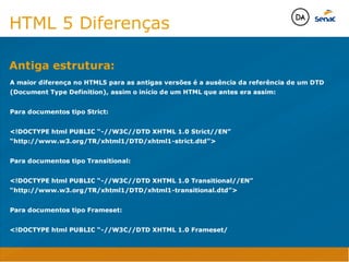 Camadas Web
Tableless é a forma de desenvolvimento de sites que não
utiliza tabelas para dispor o conteúdo na página.

Ela compreende que os códigos HTMLs devem ser usados para
o propósito que foram criados, sendo que tabelas foram 
criadas para exibir dados
Tableless 



Camadas Web
Exemplo:



Camadas Web
• Seletor: é o elemento HTML identificado por sua tag, classe, ID, etc., e para o qual a regra
será válida (por exemplo: p, h1, form, .minhaclasse, etc...);

• Propriedade: é o atributo do elemento HTML ao qual será aplicada a regra (por exemplo:
font, color, background, etc...)

• Valor: é a característica específica a ser assumida pela propriedade (por exemplo: letra tipo
arial, cor azul, fundo verde, etc...)
seletor { propriedade: valor; }



Camadas Web
O CSS foi uma revolução no design para web. 

- controle do layout de vários documentos a partir de uma simples folha de estilos;
- controle preciso do layout;
- aplicação de diferentes layouts para diferentes mídias (tela, impressora, celular, etc.);
- avançadas técnicas de desenvolvimento
- separa a estrutura do design
- agilidade e peformace
Camadas Web
CSS - Cascading Style Sheets
(folha de estilos em cascata)
Camadas Web
Algumas tags HTML:

• span
• header
• h1...h6
• table
• form
• footer
• article
• address
Camadas Web
Algumas tags HTML:

• html
• head
• body
• title
• a
• img
• p
• div
Camadas Web
HTML é semântica não é design
HTML 5 Diferenças
A maior diferença no HTML5 para as antigas versões é a ausência da referência de um DTD 
(Document Type Definition), assim o início de um HTML que antes era assim:

Para documentos tipo Strict:

!DOCTYPE html PUBLIC “-//W3C//DTD XHTML 1.0 Strict//EN”
“http://www.w3.org/TR/xhtml1/DTD/xhtml1-strict.dtd”

Para documentos tipo Transitional:

!DOCTYPE html PUBLIC “-//W3C//DTD XHTML 1.0 Transitional//EN”
“http://www.w3.org/TR/xhtml1/DTD/xhtml1-transitional.dtd”

Para documentos tipo Frameset:

!DOCTYPE html PUBLIC “-//W3C//DTD XHTML 1.0 Frameset/
Antiga estrutura:
Java Script DINAMISMO
FORMA
CONTEÚDO
CSS
HTML
Camadas WebCamadas Web
Desenvolvimento Web
David Arty
Camadas Web
Tableless é a forma de desenvolvimento de sites que não
utiliza tabelas para dispor o conteúdo na página.

Ela compreende que os códigos HTMLs devem ser usados para
o propósito que foram criados, sendo que tabelas foram 
criadas para exibir dados
Tableless 



Camadas Web
Exemplo:



Camadas Web
• Seletor: é o elemento HTML identificado por sua tag, classe, ID, etc., e para o qual a regra
será válida (por exemplo: p, h1, form, .minhaclasse, etc...);

• Propriedade: é o atributo do elemento HTML ao qual será aplicada a regra (por exemplo:
font, color, background, etc...)

• Valor: é a característica específica a ser assumida pela propriedade (por exemplo: letra tipo
arial, cor azul, fundo verde, etc...)
seletor { propriedade: valor; }



Camadas Web
O CSS foi uma revolução no design para web. 

- controle do layout de vários documentos a partir de uma simples folha de estilos;
- controle preciso do layout;
- aplicação de diferentes layouts para diferentes mídias (tela, impressora, celular, etc.);
- avançadas técnicas de desenvolvimento
- separa a estrutura do design
- agilidade e peformace
Camadas Web
CSS - Cascading Style Sheets
(folha de estilos em cascata)
Camadas Web
Algumas tags HTML:

• span
• header
• h1...h6
• table
• form
• footer
• article
• address
Camadas Web
Algumas tags HTML:

• html
• head
• body
• title
• a
• img
• p
• div
Camadas Web
HTML é semântica não é design
HTML 5 Diferenças
A maior diferença no HTML5 para as antigas versões é a ausência da referência de um DTD 
(Document Type Definition), assim o início de um HTML que antes era assim:

Para documentos tipo Strict:

!DOCTYPE html PUBLIC “-//W3C//DTD XHTML 1.0 Strict//EN”
“http://www.w3.org/TR/xhtml1/DTD/xhtml1-strict.dtd”

Para documentos tipo Transitional:

!DOCTYPE html PUBLIC “-//W3C//DTD XHTML 1.0 Transitional//EN”
“http://www.w3.org/TR/xhtml1/DTD/xhtml1-transitional.dtd”

Para documentos tipo Frameset:

!DOCTYPE html PUBLIC “-//W3C//DTD XHTML 1.0 Frameset/
Antiga estrutura:
Java Script DINAMISMO
FORMA
CONTEÚDO
CSS
HTML
Camadas WebCamadas Web
Desenvolvimento Web
David Arty
 