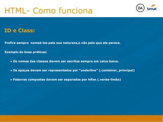 ID e Class:
Java Script DINAMISMO
FORMA
CONTEÚDO
CSS
HTML
Camadas WebCamadas Web
Desenvolvimento Web
David Arty
Camadas Web
Tableless é a forma de desenvolvimento de sites que não
utiliza tabelas para dispor o conteúdo na página.

Ela compreende que os códigos HTMLs devem ser usados para
o propósito que foram criados, sendo que tabelas foram 
criadas para exibir dados
Tableless 



Camadas Web
Exemplo:



Camadas Web
• Seletor: é o elemento HTML identificado por sua tag, classe, ID, etc., e para o qual a regra
será válida (por exemplo: p, h1, form, .minhaclasse, etc...);

• Propriedade: é o atributo do elemento HTML ao qual será aplicada a regra (por exemplo:
font, color, background, etc...)

• Valor: é a característica específica a ser assumida pela propriedade (por exemplo: letra tipo
arial, cor azul, fundo verde, etc...)
seletor { propriedade: valor; }



Camadas Web
O CSS foi uma revolução no design para web. 

- controle do layout de vários documentos a partir de uma simples folha de estilos;
- controle preciso do layout;
- aplicação de diferentes layouts para diferentes mídias (tela, impressora, celular, etc.);
- avançadas técnicas de desenvolvimento
- separa a estrutura do design
- agilidade e peformace
Camadas Web
CSS - Cascading Style Sheets
(folha de estilos em cascata)
Camadas Web
Algumas tags HTML:

• span
• header
• h1...h6
• table
• form
• footer
• article
• address
Camadas Web
Algumas tags HTML:

• html
• head
• body
• title
• a
• img
• p
• div
Camadas Web
HTML é semântica não é design
HTML- Como funciona

Prefira sempre nomeá-los pela sua natureza,e não pelo que ele parece.

Exemplo de boas práticas:

	 ● Os nomes das classes devem ser escritos sempre em caixa baixa.

	 ● Os epaços devem ser representados por “underline” (.container_principal) 

	 ● Palavras compostas devem ser separadas por hífen (.verde-limão)


ID e Class:
Java Script DINAMISMO
FORMA
CONTEÚDO
CSS
HTML
Camadas WebCamadas Web
Desenvolvimento Web
David Arty
Camadas Web
Tableless é a forma de desenvolvimento de sites que não
utiliza tabelas para dispor o conteúdo na página.

Ela compreende que os códigos HTMLs devem ser usados para
o propósito que foram criados, sendo que tabelas foram 
criadas para exibir dados
Tableless 



Camadas Web
Exemplo:



Camadas Web
• Seletor: é o elemento HTML identificado por sua tag, classe, ID, etc., e para o qual a regra
será válida (por exemplo: p, h1, form, .minhaclasse, etc...);

• Propriedade: é o atributo do elemento HTML ao qual será aplicada a regra (por exemplo:
font, color, background, etc...)

• Valor: é a característica específica a ser assumida pela propriedade (por exemplo: letra tipo
arial, cor azul, fundo verde, etc...)
seletor { propriedade: valor; }



Camadas Web
O CSS foi uma revolução no design para web. 

- controle do layout de vários documentos a partir de uma simples folha de estilos;
- controle preciso do layout;
- aplicação de diferentes layouts para diferentes mídias (tela, impressora, celular, etc.);
- avançadas técnicas de desenvolvimento
- separa a estrutura do design
- agilidade e peformace
Camadas Web
CSS - Cascading Style Sheets
(folha de estilos em cascata)
Camadas Web
Algumas tags HTML:

• span
• header
• h1...h6
• table
• form
• footer
• article
• address
Camadas Web
Algumas tags HTML:

• html
• head
• body
• title
• a
• img
• p
• div
Camadas Web
HTML é semântica não é design
HTML- Como funciona

Prefira sempre nomeá-los pela sua natureza,e não pelo que ele parece.

Exemplo de boas práticas:

	 ● Os nomes das classes devem ser escritos sempre em caixa baixa.

	 ● Os epaços devem ser representados por “underline” (.container_principal) 

	 ● Palavras compostas devem ser separadas por hífen (.verde-limão)


 