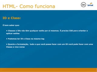 Camadas Web
Tableless é a forma de desenvolvimento de sites que não
utiliza tabelas para dispor o conteúdo na página.

Ela compreende que os códigos HTMLs devem ser usados para
o propósito que foram criados, sendo que tabelas foram 
criadas para exibir dados
Tableless 



Camadas Web
Exemplo:



Camadas Web
• Seletor: é o elemento HTML identificado por sua tag, classe, ID, etc., e para o qual a regra
será válida (por exemplo: p, h1, form, .minhaclasse, etc...);

• Propriedade: é o atributo do elemento HTML ao qual será aplicada a regra (por exemplo:
font, color, background, etc...)

• Valor: é a característica específica a ser assumida pela propriedade (por exemplo: letra tipo
arial, cor azul, fundo verde, etc...)
seletor { propriedade: valor; }



Camadas Web
O CSS foi uma revolução no design para web. 

- controle do layout de vários documentos a partir de uma simples folha de estilos;
- controle preciso do layout;
- aplicação de diferentes layouts para diferentes mídias (tela, impressora, celular, etc.);
- avançadas técnicas de desenvolvimento
- separa a estrutura do design
- agilidade e peformace
Camadas Web
CSS - Cascading Style Sheets
(folha de estilos em cascata)
Camadas Web
Algumas tags HTML:

• span
• header
• h1...h6
• table
• form
• footer
• article
• address
Camadas Web
Algumas tags HTML:

• html
• head
• body
• title
• a
• img
• p
• div
Camadas Web
HTML é semântica não é design
HTML- Como funciona

É bom saber que: 

	 • Classes e IDs não têm qualquer estilo por si mesmos. É preciso CSS para orientar e 	 	
	 aplicar estilos

	 • Podemos ter ID e Class na mesma tag

	 • Quanto a formatação, tudo o que você possa fazer com um ID você pode fazer com uma 	
	 Classe e vice-versa

ID e Class:
Java Script DINAMISMO
FORMA
CONTEÚDO
CSS
HTML
Camadas WebCamadas Web
Desenvolvimento Web
David Arty
Camadas Web
Tableless é a forma de desenvolvimento de sites que não
utiliza tabelas para dispor o conteúdo na página.

Ela compreende que os códigos HTMLs devem ser usados para
o propósito que foram criados, sendo que tabelas foram 
criadas para exibir dados
Tableless 



Camadas Web
Exemplo:



Camadas Web
• Seletor: é o elemento HTML identificado por sua tag, classe, ID, etc., e para o qual a regra
será válida (por exemplo: p, h1, form, .minhaclasse, etc...);

• Propriedade: é o atributo do elemento HTML ao qual será aplicada a regra (por exemplo:
font, color, background, etc...)

• Valor: é a característica específica a ser assumida pela propriedade (por exemplo: letra tipo
arial, cor azul, fundo verde, etc...)
seletor { propriedade: valor; }



Camadas Web
O CSS foi uma revolução no design para web. 

- controle do layout de vários documentos a partir de uma simples folha de estilos;
- controle preciso do layout;
- aplicação de diferentes layouts para diferentes mídias (tela, impressora, celular, etc.);
- avançadas técnicas de desenvolvimento
- separa a estrutura do design
- agilidade e peformace
Camadas Web
CSS - Cascading Style Sheets
(folha de estilos em cascata)
Camadas Web
Algumas tags HTML:

• span
• header
• h1...h6
• table
• form
• footer
• article
• address
Camadas Web
Algumas tags HTML:

• html
• head
• body
• title
• a
• img
• p
• div
Camadas Web
HTML é semântica não é design
HTML- Como funciona

É bom saber que: 

	 • Classes e IDs não têm qualquer estilo por si mesmos. É preciso CSS para orientar e 	 	
	 aplicar estilos

	 • Podemos ter ID e Class na mesma tag

	 • Quanto a formatação, tudo o que você possa fazer com um ID você pode fazer com uma 	
	 Classe e vice-versa

ID e Class:
Java Script DINAMISMO
FORMA
CONTEÚDO
CSS
HTML
Camadas WebCamadas Web
Desenvolvimento Web
David Arty
 