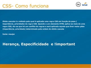 Camadas Web
Tableless é a forma de desenvolvimento de sites que não
utiliza tabelas para dispor o conteúdo na página.

Ela compreende que os códigos HTMLs devem ser usados para
o propósito que foram criados, sendo que tabelas foram 
criadas para exibir dados
Tableless 



Camadas Web
Exemplo:



Camadas Web
• Seletor: é o elemento HTML identificado por sua tag, classe, ID, etc., e para o qual a regra
será válida (por exemplo: p, h1, form, .minhaclasse, etc...);

• Propriedade: é o atributo do elemento HTML ao qual será aplicada a regra (por exemplo:
font, color, background, etc...)

• Valor: é a característica específica a ser assumida pela propriedade (por exemplo: letra tipo
arial, cor azul, fundo verde, etc...)
seletor { propriedade: valor; }



Camadas Web
O CSS foi uma revolução no design para web. 

- controle do layout de vários documentos a partir de uma simples folha de estilos;
- controle preciso do layout;
- aplicação de diferentes layouts para diferentes mídias (tela, impressora, celular, etc.);
- avançadas técnicas de desenvolvimento
- separa a estrutura do design
- agilidade e peformace
Camadas Web
CSS - Cascading Style Sheets
(folha de estilos em cascata)
Camadas Web
Algumas tags HTML:

• span
• header
• h1...h6
• table
• form
• footer
• article
• address
Camadas Web
Algumas tags HTML:

• html
• head
• body
• title
• a
• img
• p
• div
Camadas Web
HTML é semântica não é design
CSS- Como funciona
Efeito cascata é o método pelo qual é aplicada uma regra CSS em função do peso (
importância, prioridade) da regra CSS. Quando a um elemento HTML aplica-se mais de uma
regra CSS, diz-se que há um conflito de regras e será aplicada aquela que tiver maior pêso
(importância, prioridade) determinada pela ordem do efeito cascata

fonte: maujor


Herança, Especificidade e !important
Java Script DINAMISMO
FORMA
CONTEÚDO
CSS
HTML
Camadas WebCamadas Web
Desenvolvimento Web
David Arty
Camadas Web
Tableless é a forma de desenvolvimento de sites que não
utiliza tabelas para dispor o conteúdo na página.

Ela compreende que os códigos HTMLs devem ser usados para
o propósito que foram criados, sendo que tabelas foram 
criadas para exibir dados
Tableless 



Camadas Web
Exemplo:



Camadas Web
• Seletor: é o elemento HTML identificado por sua tag, classe, ID, etc., e para o qual a regra
será válida (por exemplo: p, h1, form, .minhaclasse, etc...);

• Propriedade: é o atributo do elemento HTML ao qual será aplicada a regra (por exemplo:
font, color, background, etc...)

• Valor: é a característica específica a ser assumida pela propriedade (por exemplo: letra tipo
arial, cor azul, fundo verde, etc...)
seletor { propriedade: valor; }



Camadas Web
O CSS foi uma revolução no design para web. 

- controle do layout de vários documentos a partir de uma simples folha de estilos;
- controle preciso do layout;
- aplicação de diferentes layouts para diferentes mídias (tela, impressora, celular, etc.);
- avançadas técnicas de desenvolvimento
- separa a estrutura do design
- agilidade e peformace
Camadas Web
CSS - Cascading Style Sheets
(folha de estilos em cascata)
Camadas Web
Algumas tags HTML:

• span
• header
• h1...h6
• table
• form
• footer
• article
• address
Camadas Web
Algumas tags HTML:

• html
• head
• body
• title
• a
• img
• p
• div
Camadas Web
HTML é semântica não é design
CSS- Como funciona
Efeito cascata é o método pelo qual é aplicada uma regra CSS em função do peso (
importância, prioridade) da regra CSS. Quando a um elemento HTML aplica-se mais de uma
regra CSS, diz-se que há um conflito de regras e será aplicada aquela que tiver maior pêso
(importância, prioridade) determinada pela ordem do efeito cascata

fonte: maujor


Herança, Especificidade e !important
Java Script DINAMISMO
FORMA
CONTEÚDO
CSS
HTML
Camadas WebCamadas Web
Desenvolvimento Web
David Arty
 