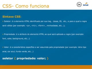Camadas Web
Tableless é a forma de desenvolvimento de sites que não
utiliza tabelas para dispor o conteúdo na página.

Ela compreende que os códigos HTMLs devem ser usados para
o propósito que foram criados, sendo que tabelas foram 
criadas para exibir dados
Tableless 



Camadas Web
Exemplo:



Camadas Web
• Seletor: é o elemento HTML identificado por sua tag, classe, ID, etc., e para o qual a regra
será válida (por exemplo: p, h1, form, .minhaclasse, etc...);

• Propriedade: é o atributo do elemento HTML ao qual será aplicada a regra (por exemplo:
font, color, background, etc...)

• Valor: é a característica específica a ser assumida pela propriedade (por exemplo: letra tipo
arial, cor azul, fundo verde, etc...)
seletor { propriedade: valor; }



Camadas Web
O CSS foi uma revolução no design para web. 

- controle do layout de vários documentos a partir de uma simples folha de estilos;
- controle preciso do layout;
- aplicação de diferentes layouts para diferentes mídias (tela, impressora, celular, etc.);
- avançadas técnicas de desenvolvimento
- separa a estrutura do design
- agilidade e peformace
Camadas Web
CSS - Cascading Style Sheets
(folha de estilos em cascata)
Camadas Web
Algumas tags HTML:

• span
• header
• h1...h6
• table
• form
• footer
• article
• address
Camadas Web
Algumas tags HTML:

• html
• head
• body
• title
• a
• img
• p
• div
Camadas Web
HTML é semântica não é design
CSS- Como funciona
seletor { propriedade: valor; }
Sintaxe CSS:
• Seletor: é o elemento HTML identificado por sua tag, classe, ID, etc., e para o qual a regra
será válida (por exemplo: p, h1, form, .minhaclasse, etc...);

• Propriedade: é o atributo do elemento HTML ao qual será aplicada a regra (por exemplo:
font, color, background, etc...)

• Valor: é a característica específica a ser assumida pela propriedade (por exemplo: letra tipo
arial, cor azul, fundo verde, etc...)
Java Script DINAMISMO
FORMA
CONTEÚDO
CSS
HTML
Camadas WebCamadas Web
Desenvolvimento Web
David Arty
Camadas Web
Tableless é a forma de desenvolvimento de sites que não
utiliza tabelas para dispor o conteúdo na página.

Ela compreende que os códigos HTMLs devem ser usados para
o propósito que foram criados, sendo que tabelas foram 
criadas para exibir dados
Tableless 



Camadas Web
Exemplo:



Camadas Web
• Seletor: é o elemento HTML identificado por sua tag, classe, ID, etc., e para o qual a regra
será válida (por exemplo: p, h1, form, .minhaclasse, etc...);

• Propriedade: é o atributo do elemento HTML ao qual será aplicada a regra (por exemplo:
font, color, background, etc...)

• Valor: é a característica específica a ser assumida pela propriedade (por exemplo: letra tipo
arial, cor azul, fundo verde, etc...)
seletor { propriedade: valor; }



Camadas Web
O CSS foi uma revolução no design para web. 

- controle do layout de vários documentos a partir de uma simples folha de estilos;
- controle preciso do layout;
- aplicação de diferentes layouts para diferentes mídias (tela, impressora, celular, etc.);
- avançadas técnicas de desenvolvimento
- separa a estrutura do design
- agilidade e peformace
Camadas Web
CSS - Cascading Style Sheets
(folha de estilos em cascata)
Camadas Web
Algumas tags HTML:

• span
• header
• h1...h6
• table
• form
• footer
• article
• address
Camadas Web
Algumas tags HTML:

• html
• head
• body
• title
• a
• img
• p
• div
Camadas Web
HTML é semântica não é design
CSS- Como funciona
seletor { propriedade: valor; }
Sintaxe CSS:
• Seletor: é o elemento HTML identificado por sua tag, classe, ID, etc., e para o qual a regra
será válida (por exemplo: p, h1, form, .minhaclasse, etc...);

• Propriedade: é o atributo do elemento HTML ao qual será aplicada a regra (por exemplo:
font, color, background, etc...)

• Valor: é a característica específica a ser assumida pela propriedade (por exemplo: letra tipo
arial, cor azul, fundo verde, etc...)
Java Script DINAMISMO
FORMA
CONTEÚDO
CSS
HTML
Camadas WebCamadas Web
Desenvolvimento Web
David Arty
 