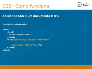 Camadas Web
Tableless é a forma de desenvolvimento de sites que não
utiliza tabelas para dispor o conteúdo na página.

Ela compreende que os códigos HTMLs devem ser usados para
o propósito que foram criados, sendo que tabelas foram 
criadas para exibir dados
Tableless 



Camadas Web
Exemplo:



Camadas Web
• Seletor: é o elemento HTML identificado por sua tag, classe, ID, etc., e para o qual a regra
será válida (por exemplo: p, h1, form, .minhaclasse, etc...);

• Propriedade: é o atributo do elemento HTML ao qual será aplicada a regra (por exemplo:
font, color, background, etc...)

• Valor: é a característica específica a ser assumida pela propriedade (por exemplo: letra tipo
arial, cor azul, fundo verde, etc...)
seletor { propriedade: valor; }



Camadas Web
O CSS foi uma revolução no design para web. 

- controle do layout de vários documentos a partir de uma simples folha de estilos;
- controle preciso do layout;
- aplicação de diferentes layouts para diferentes mídias (tela, impressora, celular, etc.);
- avançadas técnicas de desenvolvimento
- separa a estrutura do design
- agilidade e peformace
Camadas Web
CSS - Cascading Style Sheets
(folha de estilos em cascata)
Camadas Web
Algumas tags HTML:

• span
• header
• h1...h6
• table
• form
• footer
• article
• address
Camadas Web
Algumas tags HTML:

• html
• head
• body
• title
• a
• img
• p
• div
Camadas Web
HTML é semântica não é design
CSS- Como funciona
Aplicando CSS a um documento HTML

• In-line (o atributo style)

html
	 head
	 	 titleExemplo/title
	 /head
	 body style=”background-color: #FF0000;”

	 	 p style=”color: #FFF;”Teste/p
	 /body
/html
Java Script DINAMISMO
FORMA
CONTEÚDO
CSS
HTML
Camadas WebCamadas Web
Desenvolvimento Web
David Arty
Camadas Web
Tableless é a forma de desenvolvimento de sites que não
utiliza tabelas para dispor o conteúdo na página.

Ela compreende que os códigos HTMLs devem ser usados para
o propósito que foram criados, sendo que tabelas foram 
criadas para exibir dados
Tableless 



Camadas Web
Exemplo:



Camadas Web
• Seletor: é o elemento HTML identificado por sua tag, classe, ID, etc., e para o qual a regra
será válida (por exemplo: p, h1, form, .minhaclasse, etc...);

• Propriedade: é o atributo do elemento HTML ao qual será aplicada a regra (por exemplo:
font, color, background, etc...)

• Valor: é a característica específica a ser assumida pela propriedade (por exemplo: letra tipo
arial, cor azul, fundo verde, etc...)
seletor { propriedade: valor; }



Camadas Web
O CSS foi uma revolução no design para web. 

- controle do layout de vários documentos a partir de uma simples folha de estilos;
- controle preciso do layout;
- aplicação de diferentes layouts para diferentes mídias (tela, impressora, celular, etc.);
- avançadas técnicas de desenvolvimento
- separa a estrutura do design
- agilidade e peformace
Camadas Web
CSS - Cascading Style Sheets
(folha de estilos em cascata)
Camadas Web
Algumas tags HTML:

• span
• header
• h1...h6
• table
• form
• footer
• article
• address
Camadas Web
Algumas tags HTML:

• html
• head
• body
• title
• a
• img
• p
• div
Camadas Web
HTML é semântica não é design
CSS- Como funciona
Aplicando CSS a um documento HTML

• In-line (o atributo style)

html
	 head
	 	 titleExemplo/title
	 /head
	 body style=”background-color: #FF0000;”

	 	 p style=”color: #FFF;”Teste/p
	 /body
/html
Java Script DINAMISMO
FORMA
CONTEÚDO
CSS
HTML
Camadas WebCamadas Web
Desenvolvimento Web
David Arty
 
