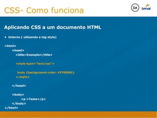 Camadas Web
Tableless é a forma de desenvolvimento de sites que não
utiliza tabelas para dispor o conteúdo na página.

Ela compreende que os códigos HTMLs devem ser usados para
o propósito que foram criados, sendo que tabelas foram 
criadas para exibir dados
Tableless 



Camadas Web
Exemplo:



Camadas Web
• Seletor: é o elemento HTML identificado por sua tag, classe, ID, etc., e para o qual a regra
será válida (por exemplo: p, h1, form, .minhaclasse, etc...);

• Propriedade: é o atributo do elemento HTML ao qual será aplicada a regra (por exemplo:
font, color, background, etc...)

• Valor: é a característica específica a ser assumida pela propriedade (por exemplo: letra tipo
arial, cor azul, fundo verde, etc...)
seletor { propriedade: valor; }



Camadas Web
O CSS foi uma revolução no design para web. 

- controle do layout de vários documentos a partir de uma simples folha de estilos;
- controle preciso do layout;
- aplicação de diferentes layouts para diferentes mídias (tela, impressora, celular, etc.);
- avançadas técnicas de desenvolvimento
- separa a estrutura do design
- agilidade e peformace
Camadas Web
CSS - Cascading Style Sheets
(folha de estilos em cascata)
Camadas Web
Algumas tags HTML:

• span
• header
• h1...h6
• table
• form
• footer
• article
• address
Camadas Web
Algumas tags HTML:

• html
• head
• body
• title
• a
• img
• p
• div
Camadas Web
HTML é semântica não é design
CSS- Como funciona
Aplicando CSS a um documento HTML
• Interno ( utlizando a tag style)

html
	 head
	 	 titleExemplo/title

	 	 style type=”text/css”

	 	 body {background-color: #FF0000;}
	 	 /style

	 /head

	 body
	 	 	 p Teste/p
	 /body
/html
Java Script DINAMISMO
FORMA
CONTEÚDO
CSS
HTML
Camadas WebCamadas Web
Desenvolvimento Web
David Arty
Camadas Web
Tableless é a forma de desenvolvimento de sites que não
utiliza tabelas para dispor o conteúdo na página.

Ela compreende que os códigos HTMLs devem ser usados para
o propósito que foram criados, sendo que tabelas foram 
criadas para exibir dados
Tableless 



Camadas Web
Exemplo:



Camadas Web
• Seletor: é o elemento HTML identificado por sua tag, classe, ID, etc., e para o qual a regra
será válida (por exemplo: p, h1, form, .minhaclasse, etc...);

• Propriedade: é o atributo do elemento HTML ao qual será aplicada a regra (por exemplo:
font, color, background, etc...)

• Valor: é a característica específica a ser assumida pela propriedade (por exemplo: letra tipo
arial, cor azul, fundo verde, etc...)
seletor { propriedade: valor; }



Camadas Web
O CSS foi uma revolução no design para web. 

- controle do layout de vários documentos a partir de uma simples folha de estilos;
- controle preciso do layout;
- aplicação de diferentes layouts para diferentes mídias (tela, impressora, celular, etc.);
- avançadas técnicas de desenvolvimento
- separa a estrutura do design
- agilidade e peformace
Camadas Web
CSS - Cascading Style Sheets
(folha de estilos em cascata)
Camadas Web
Algumas tags HTML:

• span
• header
• h1...h6
• table
• form
• footer
• article
• address
Camadas Web
Algumas tags HTML:

• html
• head
• body
• title
• a
• img
• p
• div
Camadas Web
HTML é semântica não é design
CSS- Como funciona
Aplicando CSS a um documento HTML
• Interno ( utlizando a tag style)

html
	 head
	 	 titleExemplo/title

	 	 style type=”text/css”

	 	 body {background-color: #FF0000;}
	 	 /style

	 /head

	 body
	 	 	 p Teste/p
	 /body
/html
Java Script DINAMISMO
FORMA
CONTEÚDO
CSS
HTML
Camadas WebCamadas Web
Desenvolvimento Web
David Arty
 