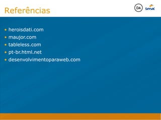 • heroisdati.com
• maujor.com
• tableless.com
• pt-br.html.net
• desenvolvimentoparaweb.com



Java Script DINAMISMO
FORMA
CONTEÚDO
CSS
HTML
Camadas WebCamadas Web
Desenvolvimento Web
David Arty
Camadas Web
Tableless é a forma de desenvolvimento de sites que não
utiliza tabelas para dispor o conteúdo na página.

Ela compreende que os códigos HTMLs devem ser usados para
o propósito que foram criados, sendo que tabelas foram 
criadas para exibir dados
Tableless 



Camadas Web
Exemplo:



Camadas Web
• Seletor: é o elemento HTML identificado por sua tag, classe, ID, etc., e para o qual a regra
será válida (por exemplo: p, h1, form, .minhaclasse, etc...);

• Propriedade: é o atributo do elemento HTML ao qual será aplicada a regra (por exemplo:
font, color, background, etc...)

• Valor: é a característica específica a ser assumida pela propriedade (por exemplo: letra tipo
arial, cor azul, fundo verde, etc...)
seletor { propriedade: valor; }



Camadas Web
O CSS foi uma revolução no design para web. 

- controle do layout de vários documentos a partir de uma simples folha de estilos;
- controle preciso do layout;
- aplicação de diferentes layouts para diferentes mídias (tela, impressora, celular, etc.);
- avançadas técnicas de desenvolvimento
- separa a estrutura do design
- agilidade e peformace
Camadas Web
CSS - Cascading Style Sheets
(folha de estilos em cascata)
Camadas Web
Algumas tags HTML:

• span
• header
• h1...h6
• table
• form
• footer
• article
• address
Camadas Web
Algumas tags HTML:

• html
• head
• body
• title
• a
• img
• p
• div
Camadas Web
HTML é semântica não é design
Referências

• heroisdati.com
• maujor.com
• tableless.com
• pt-br.html.net
• desenvolvimentoparaweb.com



Java Script DINAMISMO
FORMA
CONTEÚDO
CSS
HTML
Camadas WebCamadas Web
Desenvolvimento Web
David Arty
Camadas Web
Tableless é a forma de desenvolvimento de sites que não
utiliza tabelas para dispor o conteúdo na página.

Ela compreende que os códigos HTMLs devem ser usados para
o propósito que foram criados, sendo que tabelas foram 
criadas para exibir dados
Tableless 



Camadas Web
Exemplo:



Camadas Web
• Seletor: é o elemento HTML identificado por sua tag, classe, ID, etc., e para o qual a regra
será válida (por exemplo: p, h1, form, .minhaclasse, etc...);

• Propriedade: é o atributo do elemento HTML ao qual será aplicada a regra (por exemplo:
font, color, background, etc...)

• Valor: é a característica específica a ser assumida pela propriedade (por exemplo: letra tipo
arial, cor azul, fundo verde, etc...)
seletor { propriedade: valor; }



Camadas Web
O CSS foi uma revolução no design para web. 

- controle do layout de vários documentos a partir de uma simples folha de estilos;
- controle preciso do layout;
- aplicação de diferentes layouts para diferentes mídias (tela, impressora, celular, etc.);
- avançadas técnicas de desenvolvimento
- separa a estrutura do design
- agilidade e peformace
Camadas Web
CSS - Cascading Style Sheets
(folha de estilos em cascata)
Camadas Web
Algumas tags HTML:

• span
• header
• h1...h6
• table
• form
• footer
• article
• address
Camadas Web
Algumas tags HTML:

• html
• head
• body
• title
• a
• img
• p
• div
Camadas Web
HTML é semântica não é design
Referências
 