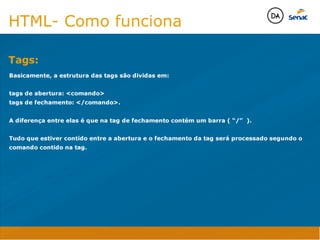 Tags:
Java Script DINAMISMO
FORMA
CONTEÚDO
CSS
HTML
Camadas WebCamadas Web
Desenvolvimento Web
David Arty
Camadas Web
Tableless é a forma de desenvolvimento de sites que não
utiliza tabelas para dispor o conteúdo na página.

Ela compreende que os códigos HTMLs devem ser usados para
o propósito que foram criados, sendo que tabelas foram 
criadas para exibir dados
Tableless 



Camadas Web
Exemplo:



Camadas Web
• Seletor: é o elemento HTML identificado por sua tag, classe, ID, etc., e para o qual a regra
será válida (por exemplo: p, h1, form, .minhaclasse, etc...);

• Propriedade: é o atributo do elemento HTML ao qual será aplicada a regra (por exemplo:
font, color, background, etc...)

• Valor: é a característica específica a ser assumida pela propriedade (por exemplo: letra tipo
arial, cor azul, fundo verde, etc...)
seletor { propriedade: valor; }



Camadas Web
O CSS foi uma revolução no design para web. 

- controle do layout de vários documentos a partir de uma simples folha de estilos;
- controle preciso do layout;
- aplicação de diferentes layouts para diferentes mídias (tela, impressora, celular, etc.);
- avançadas técnicas de desenvolvimento
- separa a estrutura do design
- agilidade e peformace
Camadas Web
CSS - Cascading Style Sheets
(folha de estilos em cascata)
Camadas Web
Algumas tags HTML:

• span
• header
• h1...h6
• table
• form
• footer
• article
• address
Camadas Web
Algumas tags HTML:

• html
• head
• body
• title
• a
• img
• p
• div
Camadas Web
HTML é semântica não é design
HTML- Como funciona
Basicamente, a estrutura das tags são dividas em:

tags de abertura: comando 
tags de fechamento: /comando.

A diferença entre elas é que na tag de fechamento contém um barra ( “/” ).

Tudo que estiver contido entre a abertura e o fechamento da tag será processado segundo o
comando contido na tag.

Tags:
Java Script DINAMISMO
FORMA
CONTEÚDO
CSS
HTML
Camadas WebCamadas Web
Desenvolvimento Web
David Arty
Camadas Web
Tableless é a forma de desenvolvimento de sites que não
utiliza tabelas para dispor o conteúdo na página.

Ela compreende que os códigos HTMLs devem ser usados para
o propósito que foram criados, sendo que tabelas foram 
criadas para exibir dados
Tableless 



Camadas Web
Exemplo:



Camadas Web
• Seletor: é o elemento HTML identificado por sua tag, classe, ID, etc., e para o qual a regra
será válida (por exemplo: p, h1, form, .minhaclasse, etc...);

• Propriedade: é o atributo do elemento HTML ao qual será aplicada a regra (por exemplo:
font, color, background, etc...)

• Valor: é a característica específica a ser assumida pela propriedade (por exemplo: letra tipo
arial, cor azul, fundo verde, etc...)
seletor { propriedade: valor; }



Camadas Web
O CSS foi uma revolução no design para web. 

- controle do layout de vários documentos a partir de uma simples folha de estilos;
- controle preciso do layout;
- aplicação de diferentes layouts para diferentes mídias (tela, impressora, celular, etc.);
- avançadas técnicas de desenvolvimento
- separa a estrutura do design
- agilidade e peformace
Camadas Web
CSS - Cascading Style Sheets
(folha de estilos em cascata)
Camadas Web
Algumas tags HTML:

• span
• header
• h1...h6
• table
• form
• footer
• article
• address
Camadas Web
Algumas tags HTML:

• html
• head
• body
• title
• a
• img
• p
• div
Camadas Web
HTML é semântica não é design
HTML- Como funciona
Basicamente, a estrutura das tags são dividas em:

tags de abertura: comando 
tags de fechamento: /comando.

A diferença entre elas é que na tag de fechamento contém um barra ( “/” ).

Tudo que estiver contido entre a abertura e o fechamento da tag será processado segundo o
comando contido na tag.

 