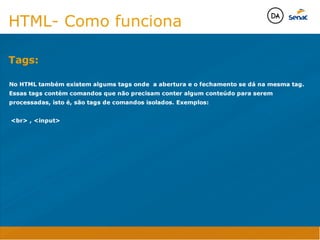 Camadas Web
Tableless é a forma de desenvolvimento de sites que não
utiliza tabelas para dispor o conteúdo na página.

Ela compreende que os códigos HTMLs devem ser usados para
o propósito que foram criados, sendo que tabelas foram 
criadas para exibir dados
Tableless 



Camadas Web
Exemplo:



Camadas Web
• Seletor: é o elemento HTML identificado por sua tag, classe, ID, etc., e para o qual a regra
será válida (por exemplo: p, h1, form, .minhaclasse, etc...);

• Propriedade: é o atributo do elemento HTML ao qual será aplicada a regra (por exemplo:
font, color, background, etc...)

• Valor: é a característica específica a ser assumida pela propriedade (por exemplo: letra tipo
arial, cor azul, fundo verde, etc...)
seletor { propriedade: valor; }



Camadas Web
O CSS foi uma revolução no design para web. 

- controle do layout de vários documentos a partir de uma simples folha de estilos;
- controle preciso do layout;
- aplicação de diferentes layouts para diferentes mídias (tela, impressora, celular, etc.);
- avançadas técnicas de desenvolvimento
- separa a estrutura do design
- agilidade e peformace
Camadas Web
CSS - Cascading Style Sheets
(folha de estilos em cascata)
Camadas Web
Algumas tags HTML:

• span
• header
• h1...h6
• table
• form
• footer
• article
• address
Camadas Web
Algumas tags HTML:

• html
• head
• body
• title
• a
• img
• p
• div
Camadas Web
HTML é semântica não é design
HTML- Como funciona

No HTML também existem algums tags onde a abertura e o fechamento se dá na mesma tag.
Essas tags contém comandos que não precisam conter algum conteúdo para serem
processadas, isto é, são tags de comandos isolados. Exemplos:

br , input

Tags:
Java Script DINAMISMO
FORMA
CONTEÚDO
CSS
HTML
Camadas WebCamadas Web
Desenvolvimento Web
David Arty
Camadas Web
Tableless é a forma de desenvolvimento de sites que não
utiliza tabelas para dispor o conteúdo na página.

Ela compreende que os códigos HTMLs devem ser usados para
o propósito que foram criados, sendo que tabelas foram 
criadas para exibir dados
Tableless 



Camadas Web
Exemplo:



Camadas Web
• Seletor: é o elemento HTML identificado por sua tag, classe, ID, etc., e para o qual a regra
será válida (por exemplo: p, h1, form, .minhaclasse, etc...);

• Propriedade: é o atributo do elemento HTML ao qual será aplicada a regra (por exemplo:
font, color, background, etc...)

• Valor: é a característica específica a ser assumida pela propriedade (por exemplo: letra tipo
arial, cor azul, fundo verde, etc...)
seletor { propriedade: valor; }



Camadas Web
O CSS foi uma revolução no design para web. 

- controle do layout de vários documentos a partir de uma simples folha de estilos;
- controle preciso do layout;
- aplicação de diferentes layouts para diferentes mídias (tela, impressora, celular, etc.);
- avançadas técnicas de desenvolvimento
- separa a estrutura do design
- agilidade e peformace
Camadas Web
CSS - Cascading Style Sheets
(folha de estilos em cascata)
Camadas Web
Algumas tags HTML:

• span
• header
• h1...h6
• table
• form
• footer
• article
• address
Camadas Web
Algumas tags HTML:

• html
• head
• body
• title
• a
• img
• p
• div
Camadas Web
HTML é semântica não é design
HTML- Como funciona

No HTML também existem algums tags onde a abertura e o fechamento se dá na mesma tag.
Essas tags contém comandos que não precisam conter algum conteúdo para serem
processadas, isto é, são tags de comandos isolados. Exemplos:

br , input

Tags:
Java Script DINAMISMO
FORMA
CONTEÚDO
CSS
HTML
Camadas WebCamadas Web
Desenvolvimento Web
David Arty
 