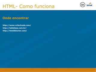 Camadas Web
Tableless é a forma de desenvolvimento de sites que não
utiliza tabelas para dispor o conteúdo na página.

Ela compreende que os códigos HTMLs devem ser usados para
o propósito que foram criados, sendo que tabelas foram 
criadas para exibir dados
Tableless 



Camadas Web
Exemplo:



Camadas Web
• Seletor: é o elemento HTML identificado por sua tag, classe, ID, etc., e para o qual a regra
será válida (por exemplo: p, h1, form, .minhaclasse, etc...);

• Propriedade: é o atributo do elemento HTML ao qual será aplicada a regra (por exemplo:
font, color, background, etc...)

• Valor: é a característica específica a ser assumida pela propriedade (por exemplo: letra tipo
arial, cor azul, fundo verde, etc...)
seletor { propriedade: valor; }



Camadas Web
O CSS foi uma revolução no design para web. 

- controle do layout de vários documentos a partir de uma simples folha de estilos;
- controle preciso do layout;
- aplicação de diferentes layouts para diferentes mídias (tela, impressora, celular, etc.);
- avançadas técnicas de desenvolvimento
- separa a estrutura do design
- agilidade e peformace
Camadas Web
CSS - Cascading Style Sheets
(folha de estilos em cascata)
Camadas Web
Algumas tags HTML:

• span
• header
• h1...h6
• table
• form
• footer
• article
• address
Camadas Web
Algumas tags HTML:

• html
• head
• body
• title
• a
• img
• p
• div
Camadas Web
HTML é semântica não é design
HTML- Como funciona

http://www.w3schools.com/
http://tableless.com.br/
http://html5doctor.com/
Onde encontrar
Java Script DINAMISMO
FORMA
CONTEÚDO
CSS
HTML
Camadas WebCamadas Web
Desenvolvimento Web
David Arty
Camadas Web
Tableless é a forma de desenvolvimento de sites que não
utiliza tabelas para dispor o conteúdo na página.

Ela compreende que os códigos HTMLs devem ser usados para
o propósito que foram criados, sendo que tabelas foram 
criadas para exibir dados
Tableless 



Camadas Web
Exemplo:



Camadas Web
• Seletor: é o elemento HTML identificado por sua tag, classe, ID, etc., e para o qual a regra
será válida (por exemplo: p, h1, form, .minhaclasse, etc...);

• Propriedade: é o atributo do elemento HTML ao qual será aplicada a regra (por exemplo:
font, color, background, etc...)

• Valor: é a característica específica a ser assumida pela propriedade (por exemplo: letra tipo
arial, cor azul, fundo verde, etc...)
seletor { propriedade: valor; }



Camadas Web
O CSS foi uma revolução no design para web. 

- controle do layout de vários documentos a partir de uma simples folha de estilos;
- controle preciso do layout;
- aplicação de diferentes layouts para diferentes mídias (tela, impressora, celular, etc.);
- avançadas técnicas de desenvolvimento
- separa a estrutura do design
- agilidade e peformace
Camadas Web
CSS - Cascading Style Sheets
(folha de estilos em cascata)
Camadas Web
Algumas tags HTML:

• span
• header
• h1...h6
• table
• form
• footer
• article
• address
Camadas Web
Algumas tags HTML:

• html
• head
• body
• title
• a
• img
• p
• div
Camadas Web
HTML é semântica não é design
HTML- Como funciona

http://www.w3schools.com/
http://tableless.com.br/
http://html5doctor.com/
Onde encontrar
Java Script DINAMISMO
FORMA
CONTEÚDO
CSS
HTML
Camadas WebCamadas Web
Desenvolvimento Web
David Arty
 