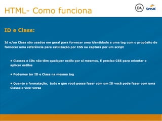 Camadas Web
Tableless é a forma de desenvolvimento de sites que não
utiliza tabelas para dispor o conteúdo na página.

Ela compreende que os códigos HTMLs devem ser usados para
o propósito que foram criados, sendo que tabelas foram 
criadas para exibir dados
Tableless 



Camadas Web
Exemplo:



Camadas Web
• Seletor: é o elemento HTML identificado por sua tag, classe, ID, etc., e para o qual a regra
será válida (por exemplo: p, h1, form, .minhaclasse, etc...);

• Propriedade: é o atributo do elemento HTML ao qual será aplicada a regra (por exemplo:
font, color, background, etc...)

• Valor: é a característica específica a ser assumida pela propriedade (por exemplo: letra tipo
arial, cor azul, fundo verde, etc...)
seletor { propriedade: valor; }



Camadas Web
O CSS foi uma revolução no design para web. 

- controle do layout de vários documentos a partir de uma simples folha de estilos;
- controle preciso do layout;
- aplicação de diferentes layouts para diferentes mídias (tela, impressora, celular, etc.);
- avançadas técnicas de desenvolvimento
- separa a estrutura do design
- agilidade e peformace
Camadas Web
CSS - Cascading Style Sheets
(folha de estilos em cascata)
Camadas Web
Algumas tags HTML:

• span
• header
• h1...h6
• table
• form
• footer
• article
• address
Camadas Web
Algumas tags HTML:

• html
• head
• body
• title
• a
• img
• p
• div
Camadas Web
HTML é semântica não é design
HTML- Como funciona

Id e/ou Class são usados em geral para fornecer uma identidade a uma tag com o propósito de
fornecer uma referência para estilização por CSS ou captura por um script


	 • Classes e IDs não têm qualquer estilo por si mesmos. É preciso CSS para orientar e 	 	
	 aplicar estilos

	 • Podemos ter ID e Class na mesma tag

	 • Quanto a formatação, tudo o que você possa fazer com um ID você pode fazer com uma 	
	 Classe e vice-versa

ID e Class:
Java Script DINAMISMO
FORMA
CONTEÚDO
CSS
HTML
Camadas WebCamadas Web
Desenvolvimento Web
David Arty
Camadas Web
Tableless é a forma de desenvolvimento de sites que não
utiliza tabelas para dispor o conteúdo na página.

Ela compreende que os códigos HTMLs devem ser usados para
o propósito que foram criados, sendo que tabelas foram 
criadas para exibir dados
Tableless 



Camadas Web
Exemplo:



Camadas Web
• Seletor: é o elemento HTML identificado por sua tag, classe, ID, etc., e para o qual a regra
será válida (por exemplo: p, h1, form, .minhaclasse, etc...);

• Propriedade: é o atributo do elemento HTML ao qual será aplicada a regra (por exemplo:
font, color, background, etc...)

• Valor: é a característica específica a ser assumida pela propriedade (por exemplo: letra tipo
arial, cor azul, fundo verde, etc...)
seletor { propriedade: valor; }



Camadas Web
O CSS foi uma revolução no design para web. 

- controle do layout de vários documentos a partir de uma simples folha de estilos;
- controle preciso do layout;
- aplicação de diferentes layouts para diferentes mídias (tela, impressora, celular, etc.);
- avançadas técnicas de desenvolvimento
- separa a estrutura do design
- agilidade e peformace
Camadas Web
CSS - Cascading Style Sheets
(folha de estilos em cascata)
Camadas Web
Algumas tags HTML:

• span
• header
• h1...h6
• table
• form
• footer
• article
• address
Camadas Web
Algumas tags HTML:

• html
• head
• body
• title
• a
• img
• p
• div
Camadas Web
HTML é semântica não é design
HTML- Como funciona

Id e/ou Class são usados em geral para fornecer uma identidade a uma tag com o propósito de
fornecer uma referência para estilização por CSS ou captura por um script


	 • Classes e IDs não têm qualquer estilo por si mesmos. É preciso CSS para orientar e 	 	
	 aplicar estilos

	 • Podemos ter ID e Class na mesma tag

	 • Quanto a formatação, tudo o que você possa fazer com um ID você pode fazer com uma 	
	 Classe e vice-versa

ID e Class:
Java Script DINAMISMO
FORMA
CONTEÚDO
CSS
HTML
Camadas WebCamadas Web
Desenvolvimento Web
David Arty
 