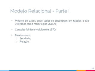▷ Modelo de dados onde todos se encontram em tabelas e são
utilizados com a maioria dos SGBDs;
▷ Conceito foi desenvolvido em 1970;
▷ Baseia-se em:
○ Entidade;
○ Relação.
Modelo Relacional - Parte I
18
 