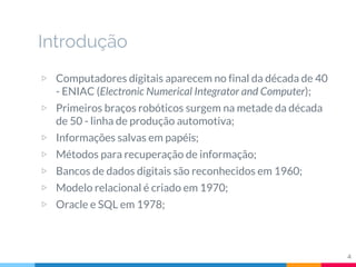 Introdução
▷ Computadores digitais aparecem no final da década de 40
- ENIAC (Electronic Numerical Integrator and Computer);
▷ Primeiros braços robóticos surgem na metade da década
de 50 - linha de produção automotiva;
▷ Informações salvas em papéis;
▷ Métodos para recuperação de informação;
▷ Bancos de dados digitais são reconhecidos em 1960;
▷ Modelo relacional é criado em 1970;
▷ Oracle e SQL em 1978;
4
 