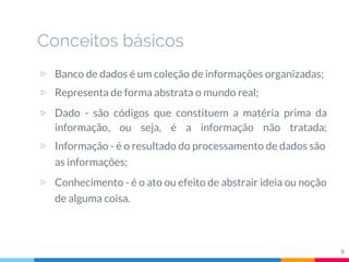 Conceitos básicos
▷ Banco de dados é um coleção de informações organizadas;
▷ Representa de forma abstrata o mundo real;
▷ Dado - são códigos que constituem a matéria prima da
informação, ou seja, é a informação não tratada;
▷ Informação - é o resultado do processamento de dados são
as informações;
▷ Conhecimento - é o ato ou efeito de abstrair ideia ou noção
de alguma coisa.
9
 