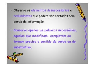 • Observe os elementos desnecessárioselementos desnecessários e
redundantes que podem ser cortados sem
perda da informação.
• Conserve apenas as palavras necessárias,
aquelas que modificam, completam ouaquelas que modificam, completam ou
tornam preciso o sentido do verbo ou do
substantivo.
 