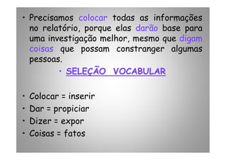 • Precisamos colocar todas as informações
no relatório, porque elas darão base para
uma investigação melhor, mesmo que digam
coisas que possam constranger algumas
pessoas.
•• SELEÇÃO VOCABULARSELEÇÃO VOCABULAR
• Colocar = inserir
• Dar = propiciar
• Dizer = expor
• Coisas = fatos
 