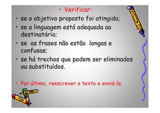 • Verificar:
• se o objetivo proposto foi atingido;
• se a linguagem está adequada ao
destinatário;
• se as frases não estão longas e
confusas;
• se há trechos que podem ser eliminados• se há trechos que podem ser eliminados
ou substituídos.
• Por último, reescrever o texto e enviá-lo.
 