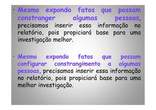 • Mesmo expondo fatos que possam
constranger algumas pessoas,
precisamos inserir essa informação no
relatório, pois propiciará base para uma
investigação melhor.
• Mesmo expondo fatos que possam• Mesmo expondo fatos que possam
configurar constrangimento a algumas
pessoas, precisamos inserir essa informação
no relatório, pois propiciará base para uma
melhor investigação.
 
