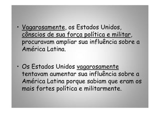 •• VagarosamenteVagarosamente, os Estados Unidos,
cônscios de sua força política e militarcônscios de sua força política e militar,
procuravam ampliar sua influência sobre a
América Latina.
• Os Estados Unidos vagarosamente
tentavam aumentar sua influência sobre a
América Latina porque sabiam que eram os
mais fortes política e militarmente.
 