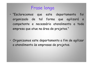 Frase longa
• “Esclarecemos que este departamento foi
organizado de tal forma que agilizará o
competente e necessário atendimento a toda
empresa que atue na área de projetos.”
• Organizamos este departamento a fim de agilizar
o atendimento às empresas de projetos.
 