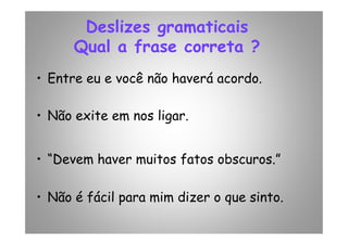 Deslizes gramaticais
Qual a frase correta ?
• Entre eu e você não haverá acordo.
• Não exite em nos ligar.• Não exite em nos ligar.
• “Devem haver muitos fatos obscuros.”
• Não é fácil para mim dizer o que sinto.
 