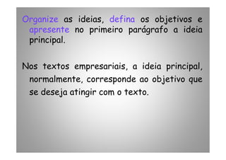 Organize as ideias, defina os objetivos e
apresente no primeiro parágrafo a ideia
principal.
Nos textos empresariais, a ideia principal,
normalmente, corresponde ao objetivo quenormalmente, corresponde ao objetivo que
se deseja atingir com o texto.
 