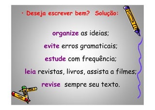 • Deseja escrever bem? Solução:
organize as ideias;
evite erros gramaticais;
estude com frequência;estude com frequência;
leia revistas, livros, assista a filmes;
revise sempre seu texto.
 