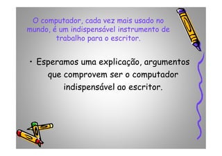 O computador, cada vez mais usado no
mundo, é um indispensável instrumento de
trabalho para o escritor.
• Esperamos uma explicação, argumentos
que comprovem ser o computadorque comprovem ser o computador
indispensável ao escritor.
 