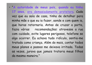 • “A autoridade de meus pais, quando eu tinha
17 anos, era demasiadamente protetora. Cada
vez que eu saía de casa, tinha de detalhar para
minha mãe o que eu ia fazer, aonde e com quem ia,
que horas retornaria. Antes de cruzar a porta,
fazia várias recomendações: atravesse a rua
com cuidado, evite lugares perigosos, telefone secom cuidado, evite lugares perigosos, telefone se
algo ocorrer. Eu achava tudo ridículo, sentia-me
tratada como criança. Além do mais, contar todos
meus planos e passos me deixava irritada. Todas
as vezes, jurava que jamais trataria meus filhos
da mesma maneira.”
 