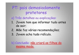 PT: pais demasiadamente
protetores
a) Três detalhes ou explicações:
1. Jovem tem que informar tudo antes
de sair;de sair;
2. Mãe faz várias recomendações;
3. Jovem acha tudo ridículo.
b) Conclusão: não criará os filhos do
mesmo modo.
 