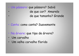 • Um pássaro: que pássaro? Sabiá
• de que cor? Amarelo
• de que tamanho? Grande
• Canta: como canta? Suavemente
• Na árvore: que tipo de árvore?
• Um carvalho
• Um velho carvalho florido
 