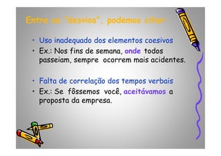 Entre os “desvios”, podemos citar:Entre os “desvios”, podemos citar:
• Uso inadequado dos elementos coesivos
• Ex.: Nos fins de semana, onde todos
passeiam, sempre ocorrem mais acidentes.
• Falta de correlação dos tempos verbais• Falta de correlação dos tempos verbais
• Ex.: Se fôssemos você, aceitávamos a
proposta da empresa.
 