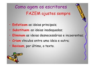 Como agem os escritores
FAZEM ajustes sempre
• Enfatizam as ideias principais;
• Substituem as ideias inadequadas;
• Eliminam as ideias desnecessárias e incoerentes;• Eliminam as ideias desnecessárias e incoerentes;
• Criam vínculos entre uma ideia e outra;
• Revisam, por último, o texto.
 