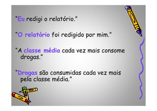 “Eu redigi o relatório.”
“O relatório foi redigido por mim.”
“A classe média cada vez mais consome
drogas.”drogas.”
“Drogas são consumidas cada vez mais
pela classe média.”
 