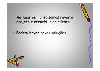 • Ao meu ver, precisamos rever o
projeto e reenviá-lo ao cliente.
• Podem haver novas soluções.
 