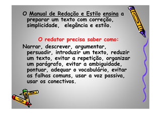 O Manual de Redação e Estilo ensina a
preparar um texto com correção,
simplicidade, elegância e estilo.
O redator precisa saber como:
Narrar, descrever, argumentar,
persuadir, introduzir um texto, reduzir
um texto, evitar a repetição, organizarum texto, evitar a repetição, organizar
um parágrafo, evitar a ambiguidade,
pontuar, adequar o vocabulário, evitar
as falhas comuns, usar a voz passiva,
usar os conectivos.
 
