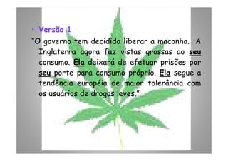• Versão 1
“O governo tem decidido liberar a maconha. A
Inglaterra agora faz vistas grossas ao seu
consumo. Ela deixará de efetuar prisões por
seu porte para consumo próprio. Ela segue a
tendência européia de maior tolerância comtendência européia de maior tolerância com
os usuários de drogas leves.”
 
