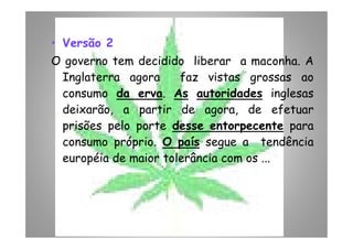 • Versão 2
O governo tem decidido liberar a maconha. A
Inglaterra agora faz vistas grossas ao
consumo da erva. As autoridades inglesas
deixarão, a partir de agora, de efetuar
prisões pelo porte desse entorpecente paraprisões pelo porte desse entorpecente para
consumo próprio. O país segue a tendência
européia de maior tolerância com os ...
 