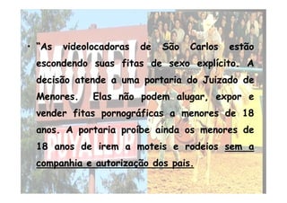 •• “As“As videolocadorasvideolocadoras dede SãoSão CarlosCarlos estãoestão
escondendoescondendo suassuas fitasfitas dede sexosexo explícitoexplícito.. AA
decisãodecisão atendeatende aa umauma portariaportaria dodo JuizadoJuizado dede
MenoresMenores.. ElasElas nãonão podempodem alugar,alugar, exporexpor ee
•• “As“As videolocadorasvideolocadoras dede SãoSão CarlosCarlos estãoestão
escondendoescondendo suassuas fitasfitas dede sexosexo explícitoexplícito.. AA
decisãodecisão atendeatende aa umauma portariaportaria dodo JuizadoJuizado dede
MenoresMenores.. ElasElas nãonão podempodem alugar,alugar, exporexpor eeMenoresMenores.. ElasElas nãonão podempodem alugar,alugar, exporexpor ee
vendervender fitasfitas pornográficaspornográficas aa menoresmenores dede 1818
anosanos.. AA portariaportaria proíbeproíbe aindaainda osos menoresmenores dede
1818 anosanos dede iremirem aa moteismoteis ee rodeiosrodeios sem a
companhia e autorização dos pais.
MenoresMenores.. ElasElas nãonão podempodem alugar,alugar, exporexpor ee
vendervender fitasfitas pornográficaspornográficas aa menoresmenores dede 1818
anosanos.. AA portariaportaria proíbeproíbe aindaainda osos menoresmenores dede
1818 anosanos dede iremirem aa moteismoteis ee rodeiosrodeios sem a
companhia e autorização dos pais.
 
