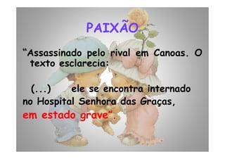 PAIXÃO
“Assassinado pelo rival em Canoas. O
texto esclarecia:
(...) ele se encontra internado
no Hospital Senhora das Graças,
em estado grave”.
 