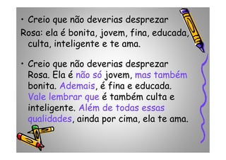• Creio que não deverias desprezar
Rosa: ela é bonita, jovem, fina, educada,
culta, inteligente e te ama.
• Creio que não deverias desprezar
Rosa. Ela é não só jovem, mas também
bonita. Ademais, é fina e educada.
Rosa. Ela é não só jovem, mas também
bonita. Ademais, é fina e educada.
Vale lembrar que é também culta e
inteligente. Além de todas essas
qualidades, ainda por cima, ela te ama.
 